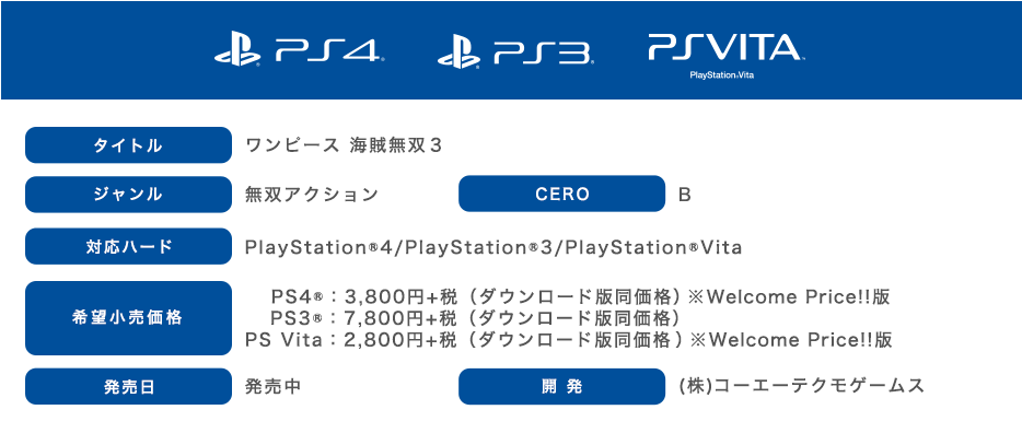 SPEC タイトル：ワンピース 海賊無双3　ジャンル：無双アクション　CERO：Ｂ　対応ハード：PlayStation®4 / PlayStation®3 / PlayStation®Vita　希望小売価格：【PS4™】3,800円＋税（ダウンロード版同価格）※Welcome Price!!版【PS3®】7,800円＋税（ダウンロード版同価格）【PS6 Vita®】2,800円＋税（ダウンロード版同価格）※Welcome Price!!版　発売日：発売中　開発：（株）コーエーテクモゲームス